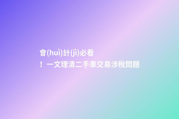 會(huì)計(jì)必看！一文理清二手車交易涉稅問題